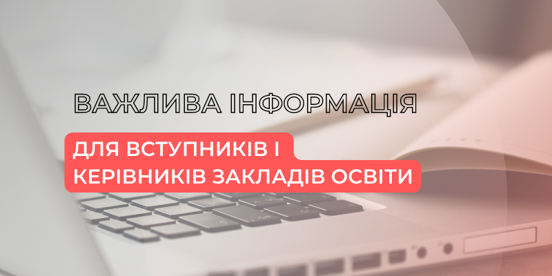 ВАЖЛИВА ІНФОРМАЦІЯ ДЛЯ ВСТУПНИКІВ І КЕРІВНИКІВ ЗАКЛАДІВ ОСВІТИ